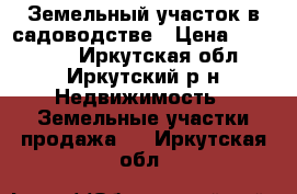 Земельный участок в садоводстве › Цена ­ 580 000 - Иркутская обл., Иркутский р-н Недвижимость » Земельные участки продажа   . Иркутская обл.